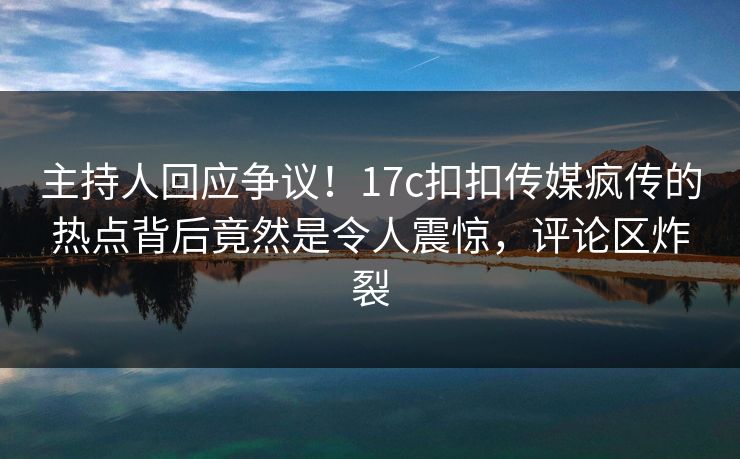 主持人回应争议！17c扣扣传媒疯传的热点背后竟然是令人震惊，评论区炸裂