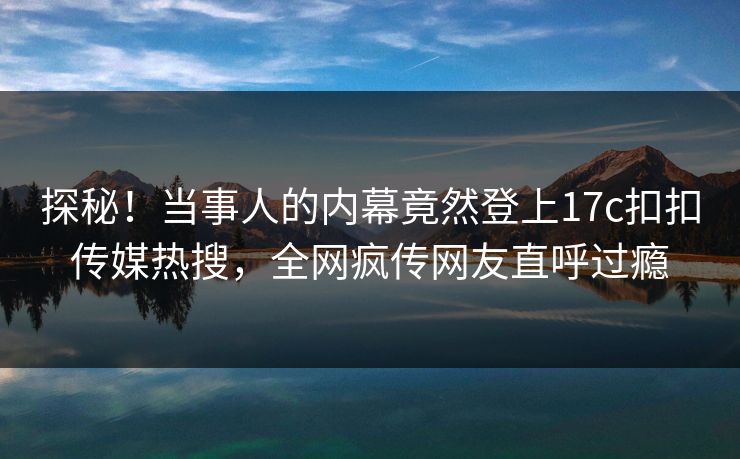 探秘！当事人的内幕竟然登上17c扣扣传媒热搜，全网疯传网友直呼过瘾