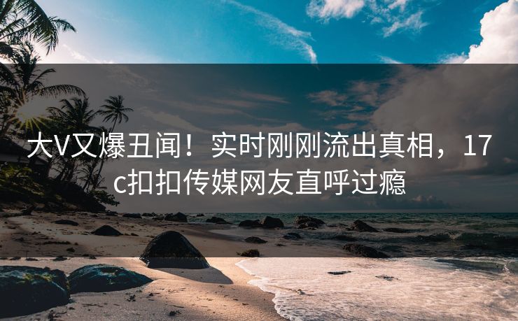 大V又爆丑闻！实时刚刚流出真相，17c扣扣传媒网友直呼过瘾