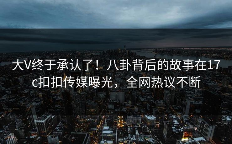 大V终于承认了！八卦背后的故事在17c扣扣传媒曝光，全网热议不断