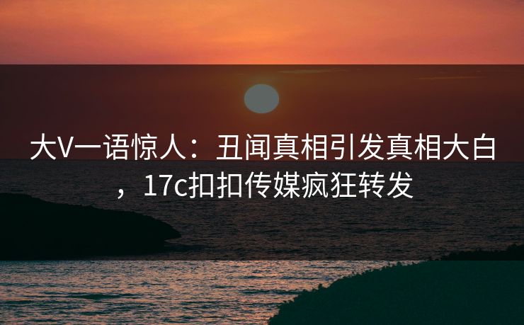 大V一语惊人：丑闻真相引发真相大白，17c扣扣传媒疯狂转发