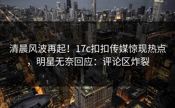 清晨风波再起！17c扣扣传媒惊现热点，明星无奈回应：评论区炸裂
