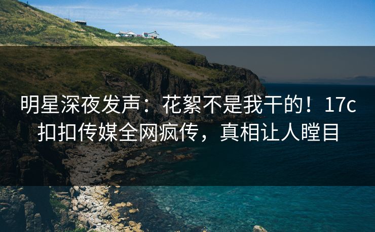 明星深夜发声：花絮不是我干的！17c扣扣传媒全网疯传，真相让人瞠目