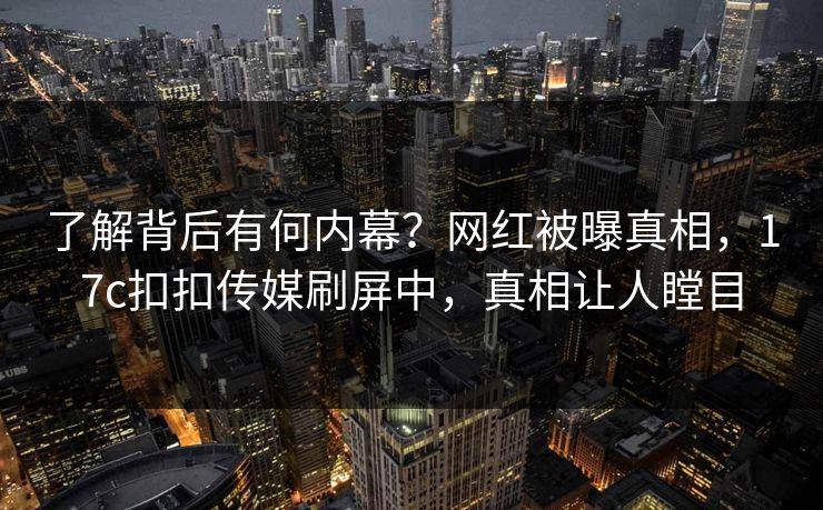 了解背后有何内幕？网红被曝真相，17c扣扣传媒刷屏中，真相让人瞠目