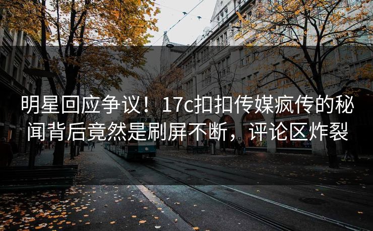 明星回应争议！17c扣扣传媒疯传的秘闻背后竟然是刷屏不断，评论区炸裂