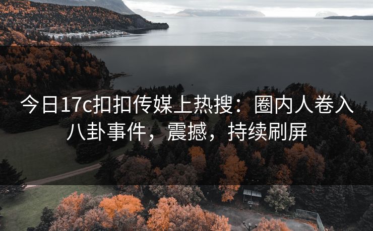 今日17c扣扣传媒上热搜：圈内人卷入八卦事件，震撼，持续刷屏