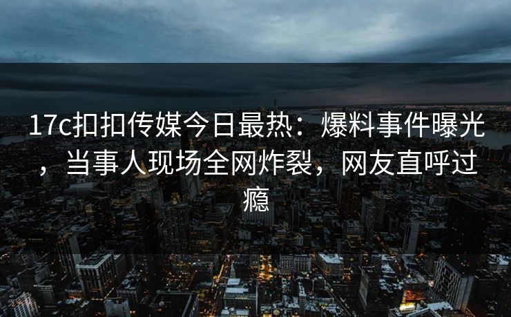 17c扣扣传媒今日最热：爆料事件曝光，当事人现场全网炸裂，网友直呼过瘾