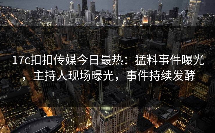 17c扣扣传媒今日最热：猛料事件曝光，主持人现场曝光，事件持续发酵