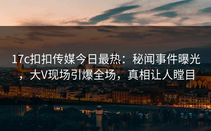 17c扣扣传媒今日最热：秘闻事件曝光，大V现场引爆全场，真相让人瞠目