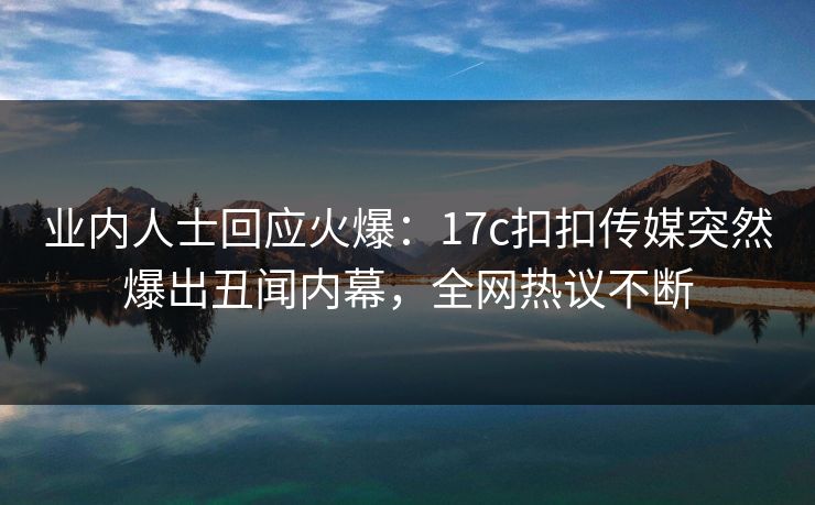 业内人士回应火爆：17c扣扣传媒突然爆出丑闻内幕，全网热议不断