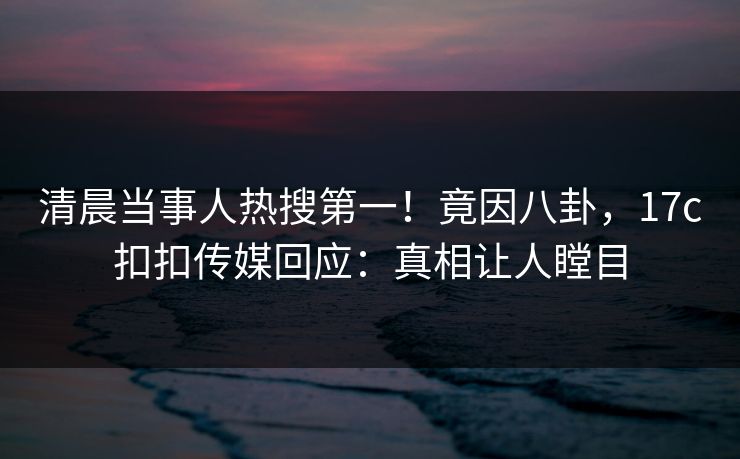 清晨当事人热搜第一！竟因八卦，17c扣扣传媒回应：真相让人瞠目