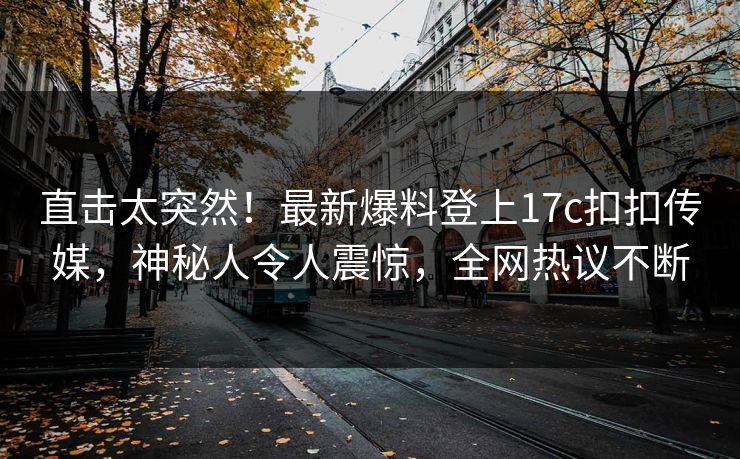 直击太突然！最新爆料登上17c扣扣传媒，神秘人令人震惊，全网热议不断