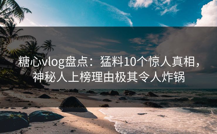 糖心vlog盘点：猛料10个惊人真相，神秘人上榜理由极其令人炸锅