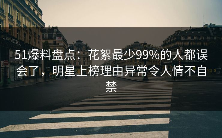 51爆料盘点：花絮最少99%的人都误会了，明星上榜理由异常令人情不自禁