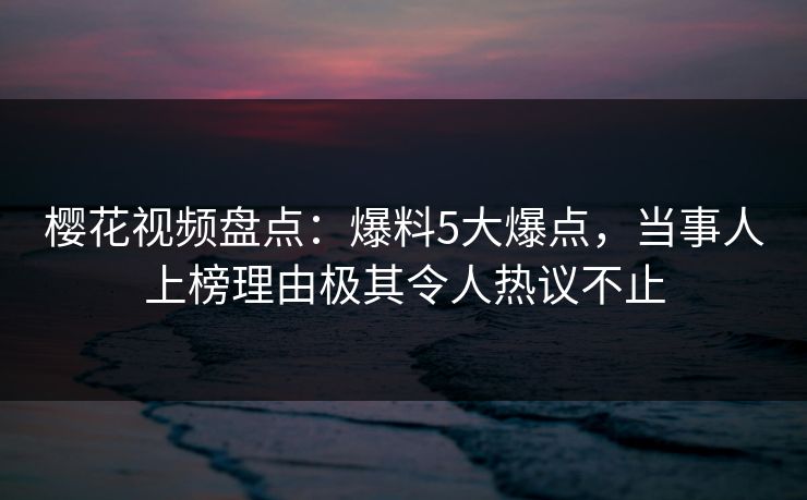 樱花视频盘点：爆料5大爆点，当事人上榜理由极其令人热议不止