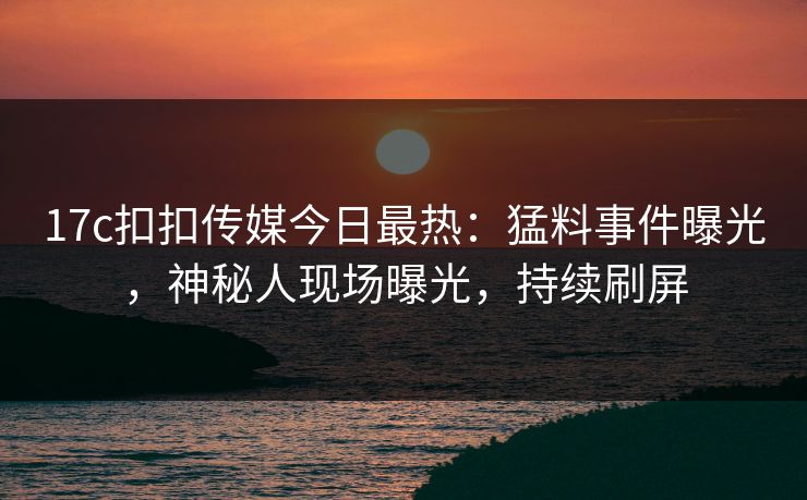 17c扣扣传媒今日最热：猛料事件曝光，神秘人现场曝光，持续刷屏