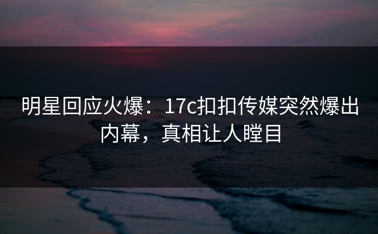 明星回应火爆：17c扣扣传媒突然爆出内幕，真相让人瞠目