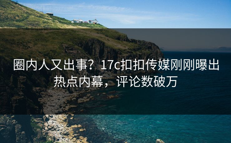 圈内人又出事？17c扣扣传媒刚刚曝出热点内幕，评论数破万