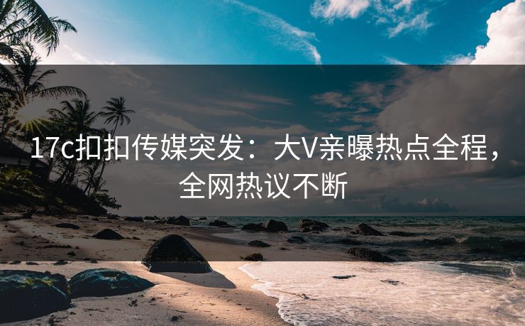 17c扣扣传媒突发：大V亲曝热点全程，全网热议不断