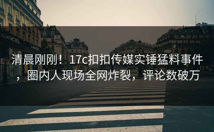 清晨刚刚！17c扣扣传媒实锤猛料事件，圈内人现场全网炸裂，评论数破万