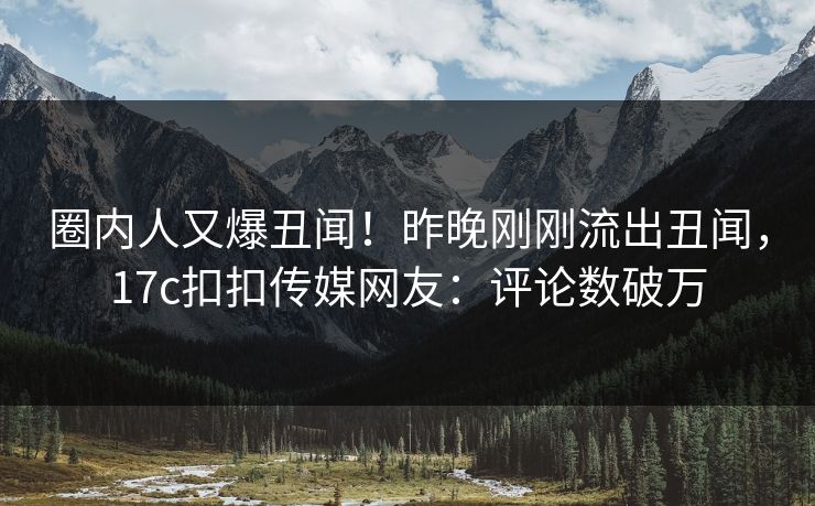 圈内人又爆丑闻！昨晚刚刚流出丑闻，17c扣扣传媒网友：评论数破万