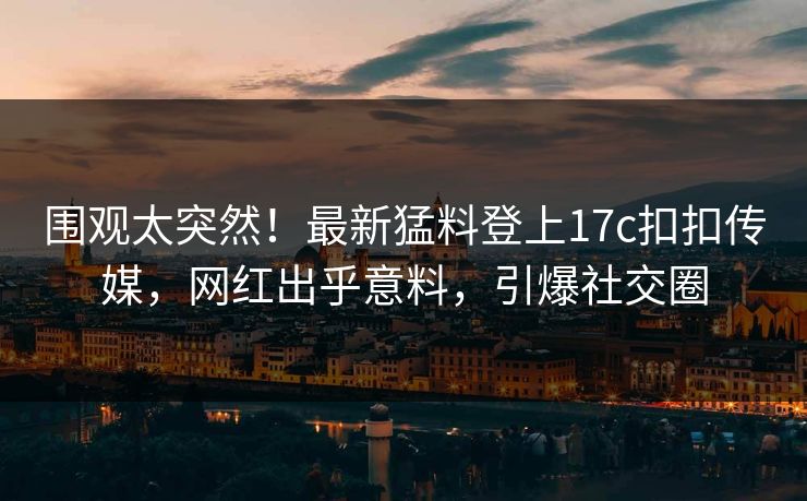 围观太突然！最新猛料登上17c扣扣传媒，网红出乎意料，引爆社交圈