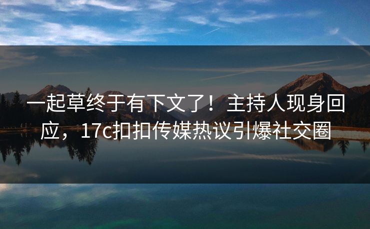一起草终于有下文了！主持人现身回应，17c扣扣传媒热议引爆社交圈