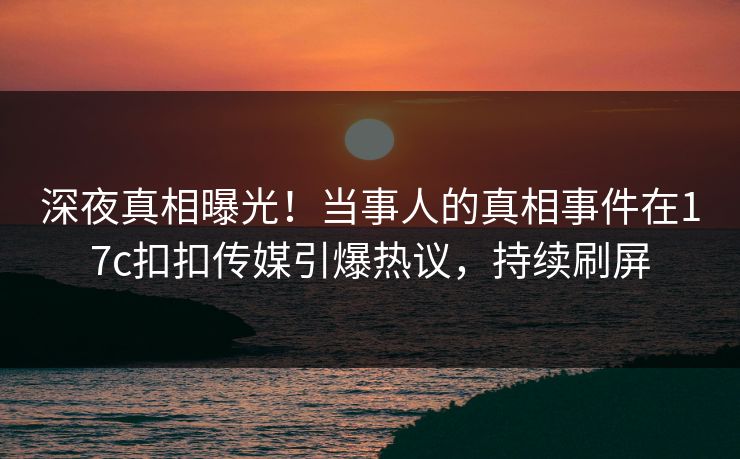 深夜真相曝光！当事人的真相事件在17c扣扣传媒引爆热议，持续刷屏