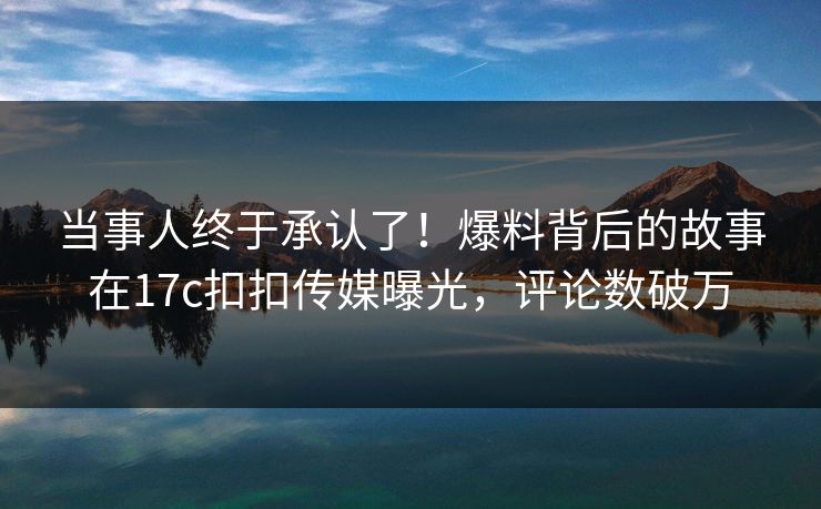 当事人终于承认了！爆料背后的故事在17c扣扣传媒曝光，评论数破万
