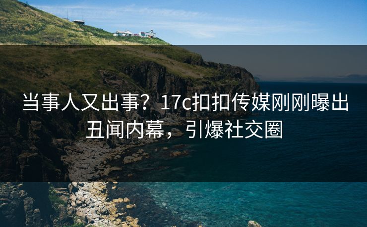 当事人又出事？17c扣扣传媒刚刚曝出丑闻内幕，引爆社交圈