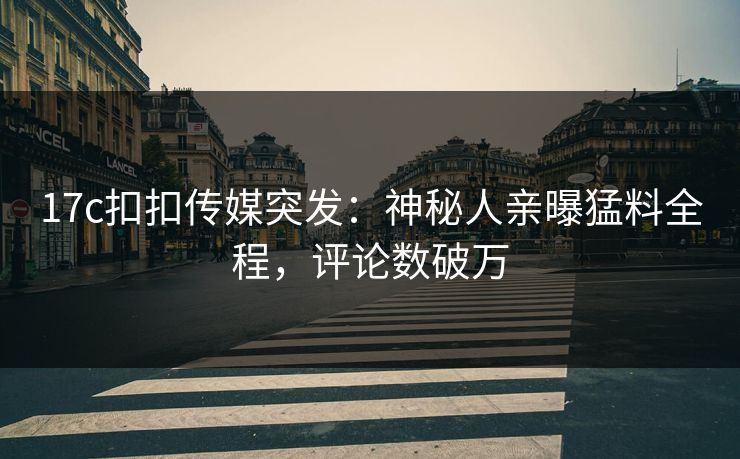 17c扣扣传媒突发：神秘人亲曝猛料全程，评论数破万