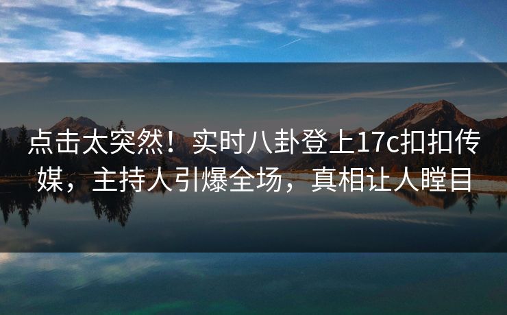 点击太突然！实时八卦登上17c扣扣传媒，主持人引爆全场，真相让人瞠目