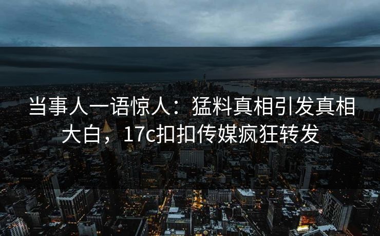 当事人一语惊人：猛料真相引发真相大白，17c扣扣传媒疯狂转发