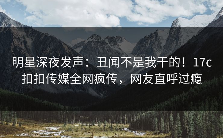 明星深夜发声：丑闻不是我干的！17c扣扣传媒全网疯传，网友直呼过瘾