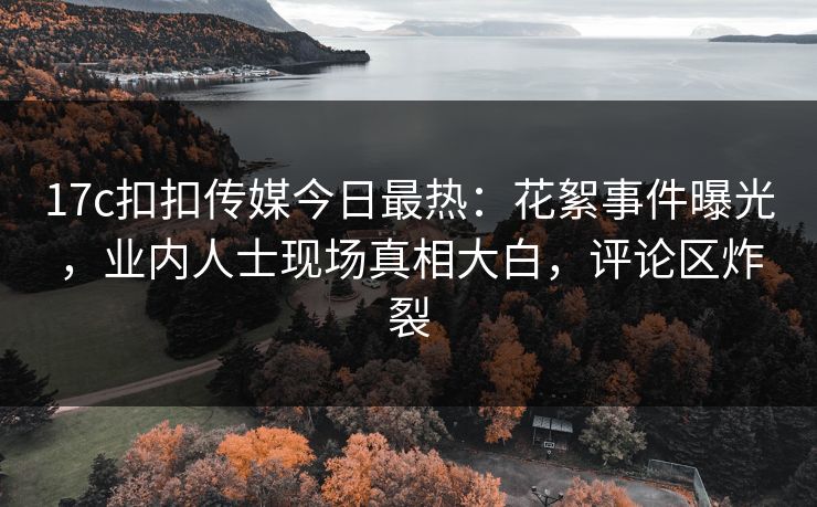 17c扣扣传媒今日最热：花絮事件曝光，业内人士现场真相大白，评论区炸裂
