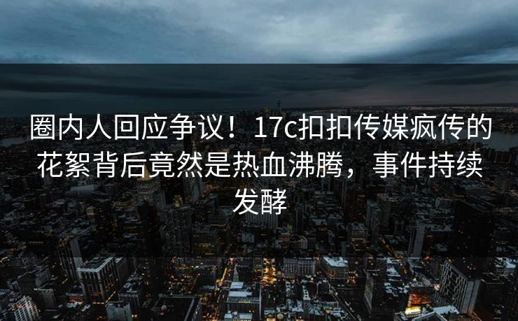 圈内人回应争议！17c扣扣传媒疯传的花絮背后竟然是热血沸腾，事件持续发酵