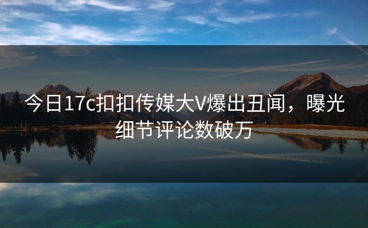 今日17c扣扣传媒大V爆出丑闻，曝光细节评论数破万