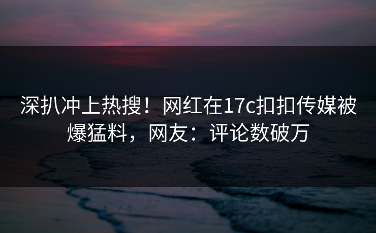 深扒冲上热搜！网红在17c扣扣传媒被爆猛料，网友：评论数破万
