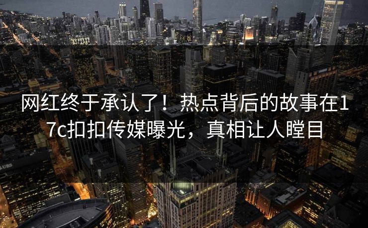 网红终于承认了！热点背后的故事在17c扣扣传媒曝光，真相让人瞠目