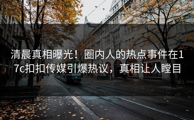 清晨真相曝光！圈内人的热点事件在17c扣扣传媒引爆热议，真相让人瞠目