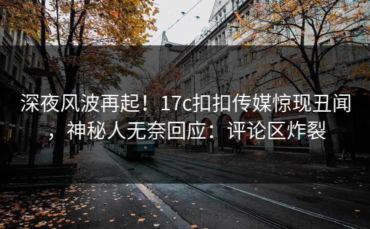 深夜风波再起！17c扣扣传媒惊现丑闻，神秘人无奈回应：评论区炸裂