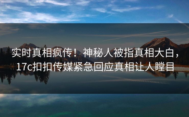 实时真相疯传！神秘人被指真相大白，17c扣扣传媒紧急回应真相让人瞠目