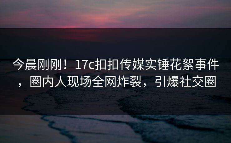 今晨刚刚！17c扣扣传媒实锤花絮事件，圈内人现场全网炸裂，引爆社交圈