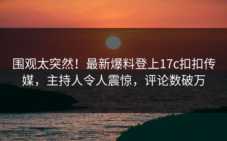 围观太突然！最新爆料登上17c扣扣传媒，主持人令人震惊，评论数破万