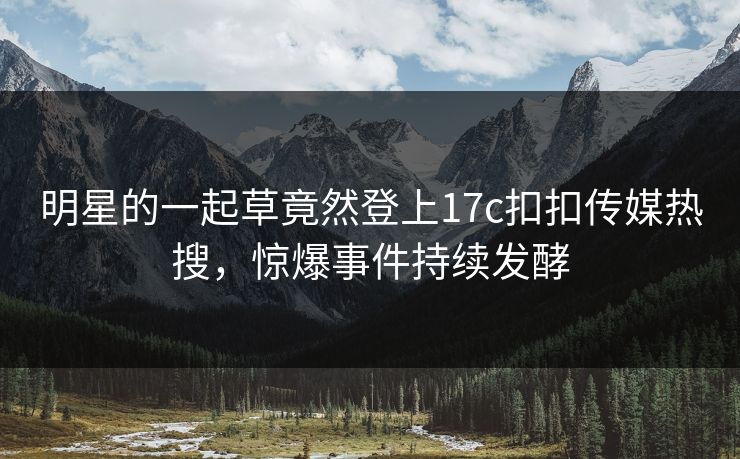 明星的一起草竟然登上17c扣扣传媒热搜，惊爆事件持续发酵