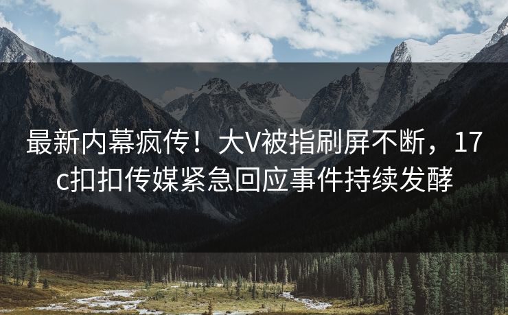 最新内幕疯传！大V被指刷屏不断，17c扣扣传媒紧急回应事件持续发酵