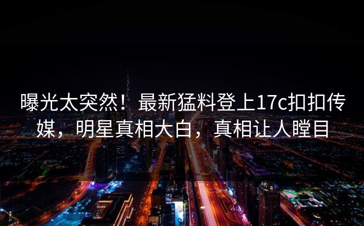 曝光太突然！最新猛料登上17c扣扣传媒，明星真相大白，真相让人瞠目