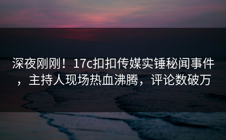 深夜刚刚！17c扣扣传媒实锤秘闻事件，主持人现场热血沸腾，评论数破万