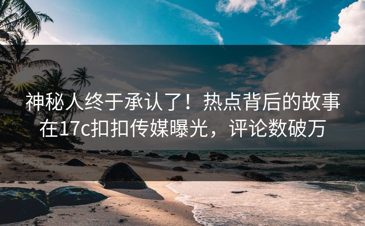 神秘人终于承认了！热点背后的故事在17c扣扣传媒曝光，评论数破万