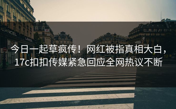 今日一起草疯传！网红被指真相大白，17c扣扣传媒紧急回应全网热议不断